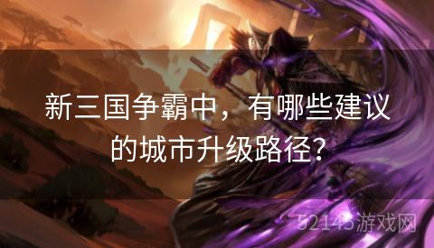 新三国争霸中,有哪些建议的城市升级路径? 新三国争霸中,有哪些建议的城市升级路径?