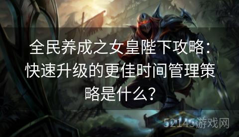 全民养成之女皇陛下攻略:快速升级的更佳时间管理策略是什么? 全民养成之女皇陛下攻略:快速升级的更佳时间管理策略是什么?