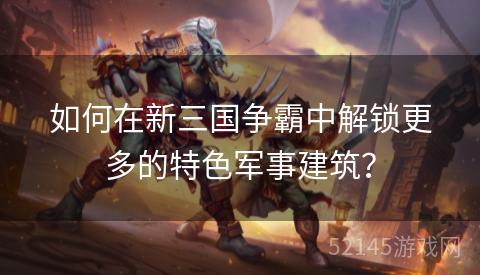 如何在新三国争霸中解锁更多的特色军事建筑？
