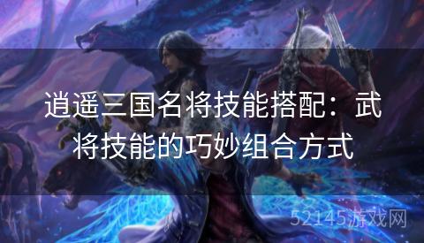 逍遥三国名将技能搭配:武将技能的巧妙组合方式 逍遥三国名将技能搭配:武将技能的巧妙组合方式