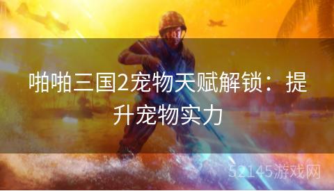 啪啪三国2宠物天赋解锁：提升宠物实力