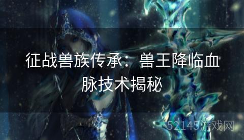 征战兽族传承:兽王降临血脉技术揭秘 征战兽族传承:兽王降临血脉技术揭秘