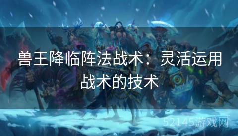 兽王降临阵法战术:灵活运用战术的技术 兽王降临阵法战术:灵活运用战术的技术