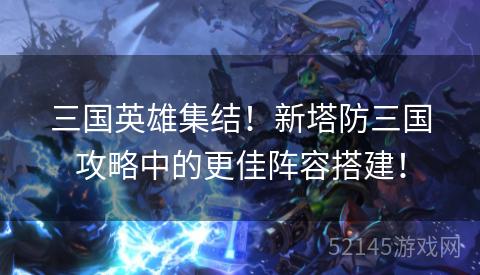 三国英雄集结!新塔防三国攻略中的更佳阵容搭建! 三国英雄集结!新塔防三国攻略中的更佳阵容搭建!