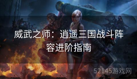 威武之师:逍遥三国战斗阵容进阶指南 威武之师:逍遥三国战斗阵容进阶指南