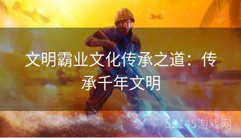 文明霸业文化传承之道:传承千年文明 文明霸业文化传承之道:传承千年文明