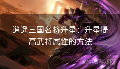 逍遥三国名将升星:升星提高武将属性的方法 逍遥三国名将升星:升星提高武将属性的方法