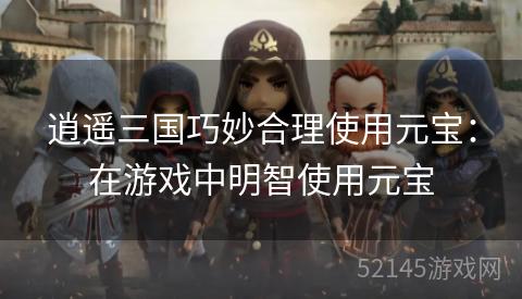 逍遥三国巧妙合理使用元宝:在游戏中明智使用元宝 逍遥三国巧妙合理使用元宝:在游戏中明智使用元宝