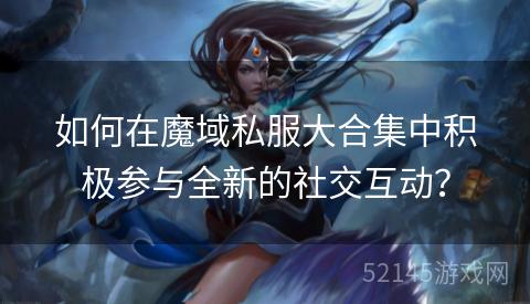如何在魔域私服大合集中积极参与全新的社交互动？