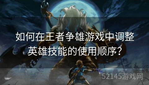 如何在王者争雄游戏中调整英雄技能的使用顺序? 如何在王者争雄游戏中调整英雄技能的使用顺序?