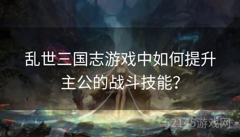 乱世三国志游戏中如何提升主公的战斗技能? 乱世三国志游戏中如何提升主公的战斗技能?