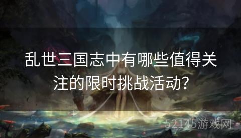 乱世三国志中有哪些值得关注的限时挑战活动? 乱世三国志中有哪些值得关注的限时挑战活动?