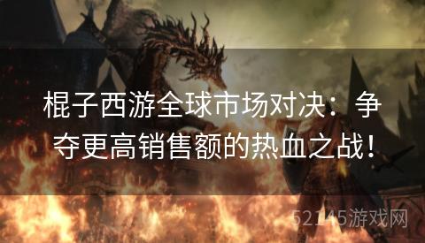棍子西游全球市场对决:争夺更高销售额的热血之战! 棍子西游全球市场对决:争夺更高销售额的热血之战!