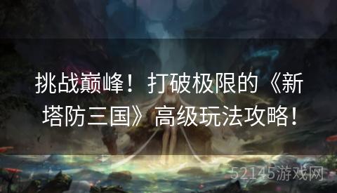 挑战巅峰!打破极限的《新塔防三国》高级玩法攻略! 挑战巅峰!打破极限的《新塔防三国》高级玩法攻略!