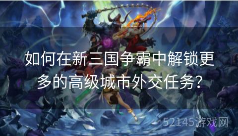 如何在新三国争霸中解锁更多的高级城市外交任务? 如何在新三国争霸中解锁更多的高级城市外交任务?