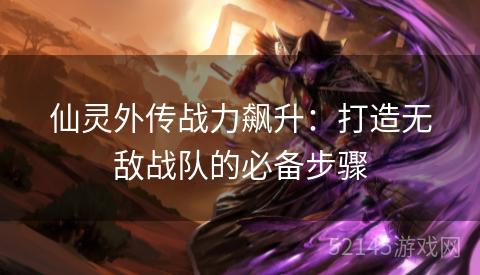 仙灵外传战力飙升:打造无敌战队的必备步骤 仙灵外传战力飙升:打造无敌战队的必备步骤