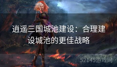 逍遥三国城池建设：合理建设城池的更佳战略