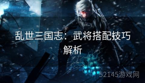 乱世三国志:武将搭配技巧解析 乱世三国志:武将搭配技巧解析