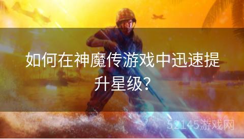 如何在神魔传游戏中迅速提升星级? 如何在神魔传游戏中迅速提升星级?