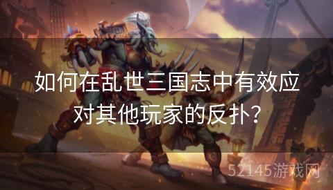 如何在乱世三国志中有效应对其他玩家的反扑？