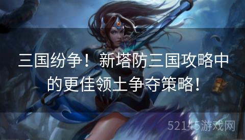三国纷争!新塔防三国攻略中的更佳领土争夺策略! 三国纷争!新塔防三国攻略中的更佳领土争夺策略!
