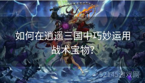 如何在逍遥三国中巧妙运用战术宝物? 如何在逍遥三国中巧妙运用战术宝物?