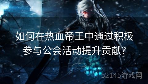 如何在热血帝王中通过积极参与公会活动提升贡献? 如何在热血帝王中通过积极参与公会活动提升贡献?