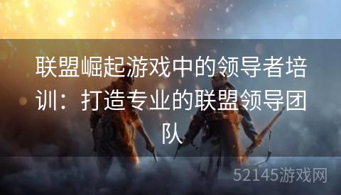 联盟崛起游戏中的领导者培训:打造专业的联盟领导团队 联盟崛起游戏中的领导者培训:打造专业的联盟领导团队