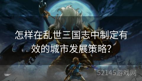 怎样在乱世三国志中制定有效的城市发展策略? 怎样在乱世三国志中制定有效的城市发展策略?