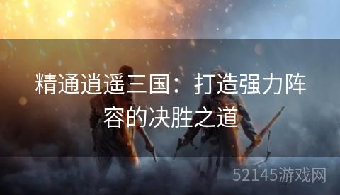 精通逍遥三国:打造强力阵容的决胜之道 精通逍遥三国:打造强力阵容的决胜之道