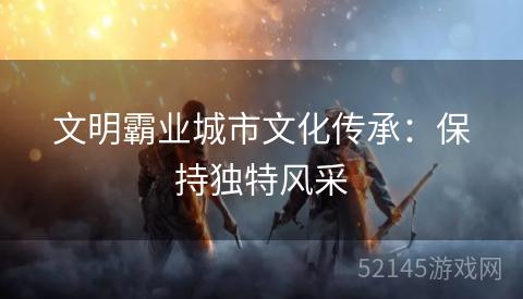 文明霸业城市文化传承:保持独特风采 文明霸业城市文化传承:保持独特风采