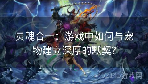 灵魂合一:游戏中如何与宠物建立深厚的默契? 灵魂合一:游戏中如何与宠物建立深厚的默契?