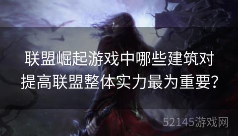 联盟崛起游戏中哪些建筑对提高联盟整体实力最为重要? 联盟崛起游戏中哪些建筑对提高联盟整体实力最为重要?