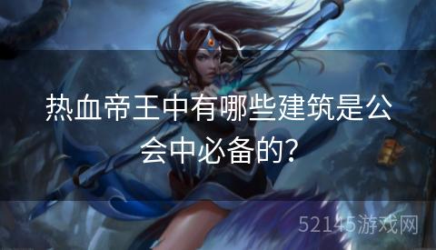 热血帝王中有哪些建筑是公会中必备的? 热血帝王中有哪些建筑是公会中必备的?