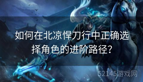 如何在北凉悍刀行中正确选择角色的进阶路径? 如何在北凉悍刀行中正确选择角色的进阶路径?