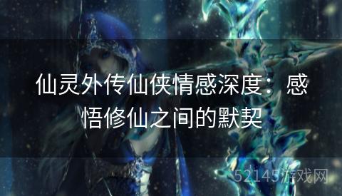 仙灵外传仙侠情感深度:感悟修仙之间的默契 仙灵外传仙侠情感深度:感悟修仙之间的默契