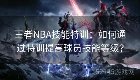 王者NBA技能特训：如何通过特训提高球员技能等级？