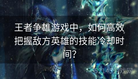 王者争雄游戏中,如何高效把握敌方英雄的技能冷却时间? 王者争雄游戏中,如何高效把握敌方英雄的技能冷却时间?