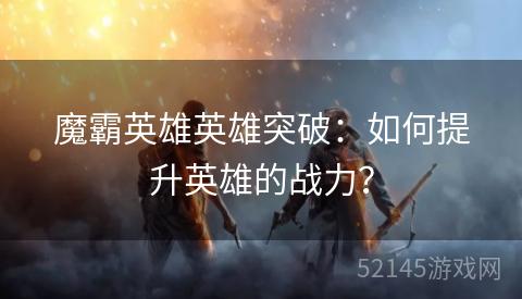 魔霸英雄英雄突破:如何提升英雄的战力? 魔霸英雄英雄突破:如何提升英雄的战力?