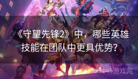 《守望先锋2》中,哪些英雄技能在团队中更具优势? 《守望先锋2》中,哪些英雄技能在团队中更具优势?