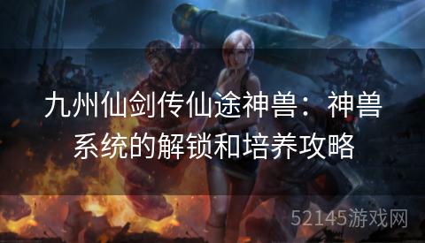 九州仙剑传仙途神兽:神兽系统的解锁和培养攻略 九州仙剑传仙途神兽:神兽系统的解锁和培养攻略