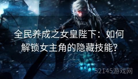 全民养成之女皇陛下:如何解锁女主角的隐藏技能? 全民养成之女皇陛下:如何解锁女主角的隐藏技能?