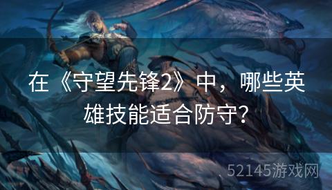 在《守望先锋2》中,哪些英雄技能适合防守? 在《守望先锋2》中,哪些英雄技能适合防守?