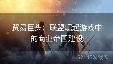 贸易巨头:联盟崛起游戏中的商业帝国建设 贸易巨头:联盟崛起游戏中的商业帝国建设