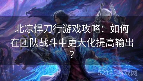 北凉悍刀行游戏攻略:如何在团队战斗中更大化提高输出? 北凉悍刀行游戏攻略:如何在团队战斗中更大化提高输出?