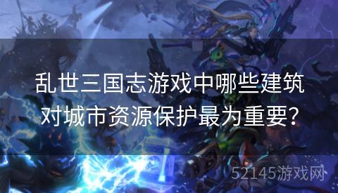 乱世三国志游戏中哪些建筑对城市资源保护最为重要? 乱世三国志游戏中哪些建筑对城市资源保护最为重要?