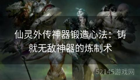 仙灵外传神器锻造心法:铸就无敌神器的炼制术 仙灵外传神器锻造心法:铸就无敌神器的炼制术