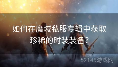 如何在魔域私服专辑中获取珍稀的时装装备? 如何在魔域私服专辑中获取珍稀的时装装备?