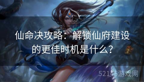 仙命决攻略:解锁仙府建设的更佳时机是什么? 仙命决攻略:解锁仙府建设的更佳时机是什么?