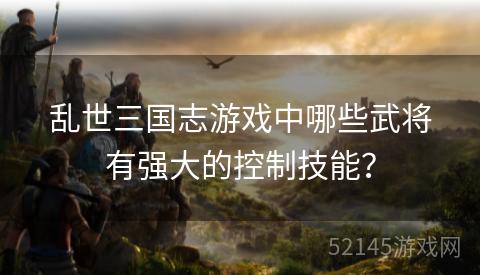 乱世三国志游戏中哪些武将有强大的控制技能? 乱世三国志游戏中哪些武将有强大的控制技能?